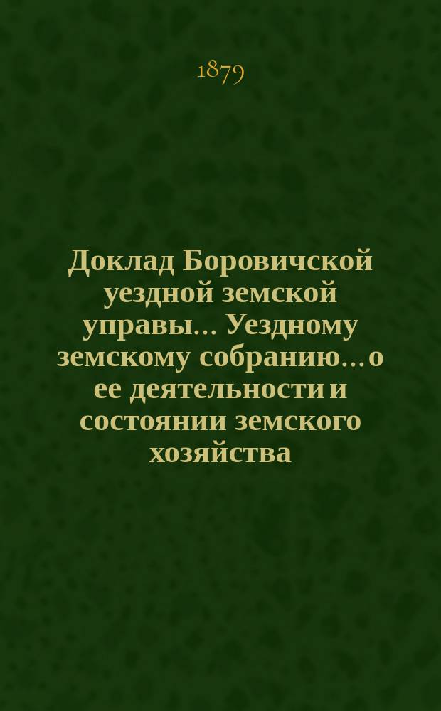 Доклад Боровичской уездной земской управы... Уездному земскому собранию... о ее деятельности и состоянии земского хозяйства. 1879 года