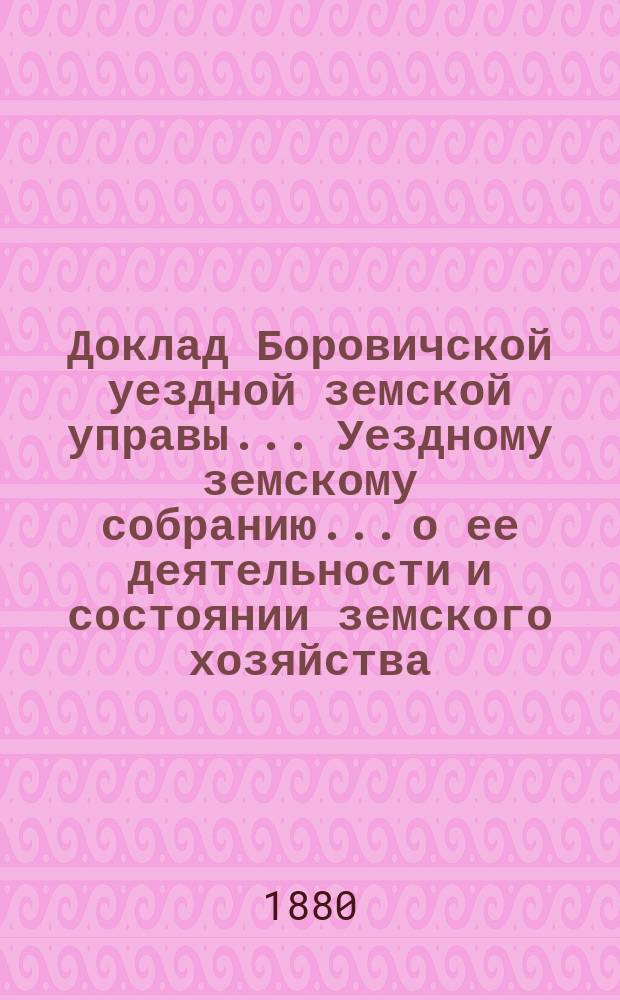 Доклад Боровичской уездной земской управы... Уездному земскому собранию... о ее деятельности и состоянии земского хозяйства. 1880 года