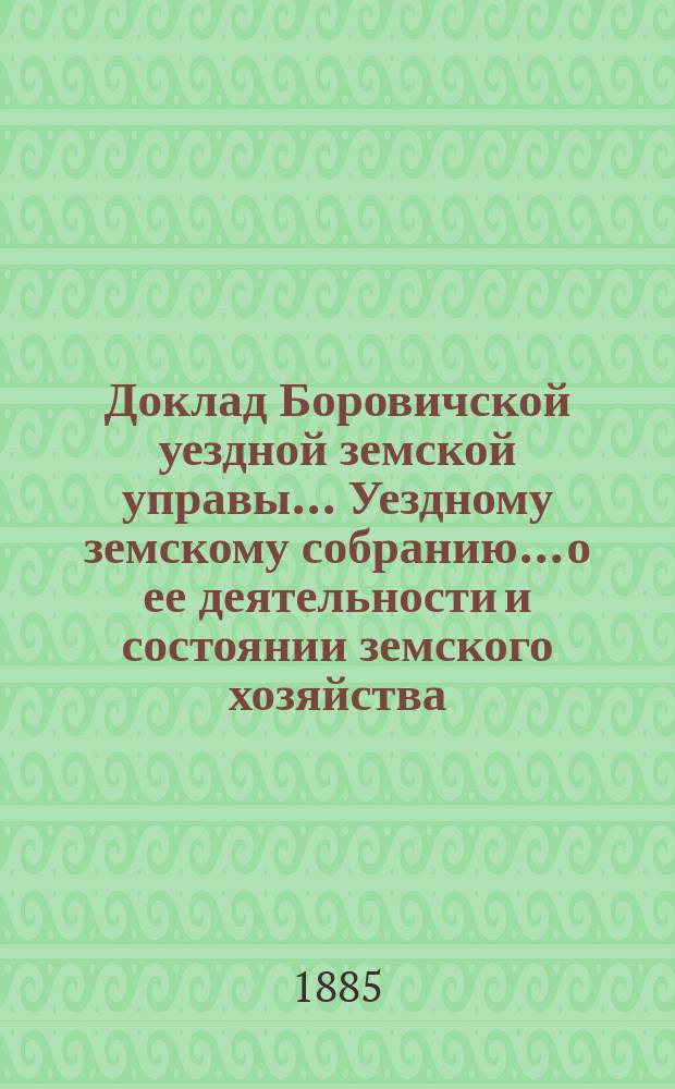 Доклад Боровичской уездной земской управы... Уездному земскому собранию... о ее деятельности и состоянии земского хозяйства. очередному... 1885 года