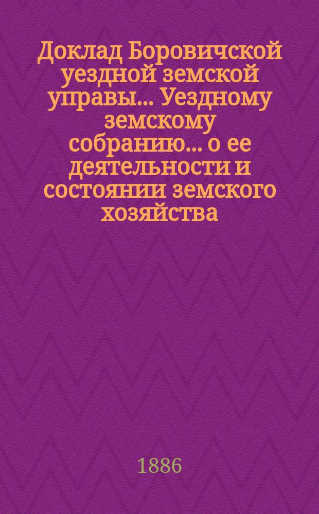 Доклад Боровичской уездной земской управы... Уездному земскому собранию... о ее деятельности и состоянии земского хозяйства. очередному... 1886 года