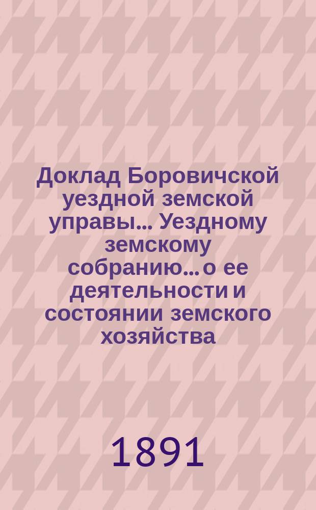 Доклад Боровичской уездной земской управы... Уездному земскому собранию... о ее деятельности и состоянии земского хозяйства. очередному... 1891 года