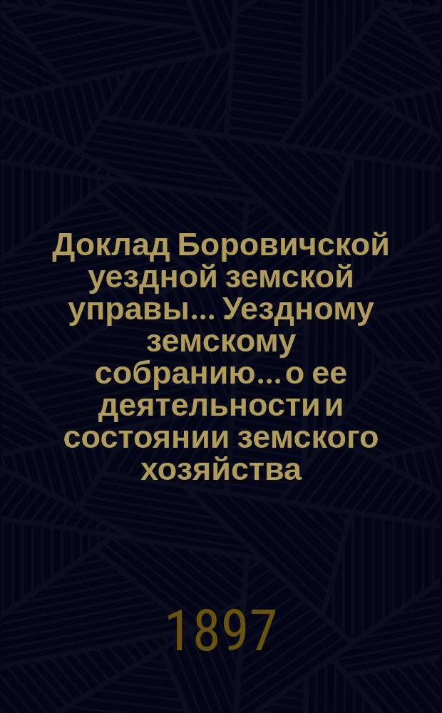 Доклад Боровичской уездной земской управы... Уездному земскому собранию... о ее деятельности и состоянии земского хозяйства. очередному... 1897 года
