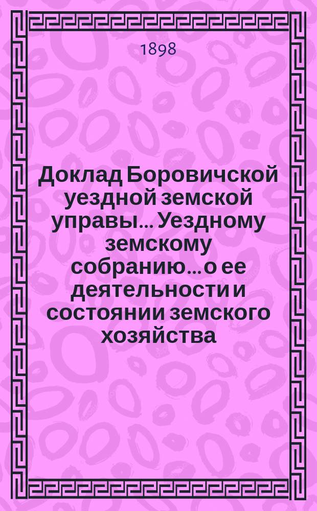 Доклад Боровичской уездной земской управы... Уездному земскому собранию... о ее деятельности и состоянии земского хозяйства. очередному... 1898 года