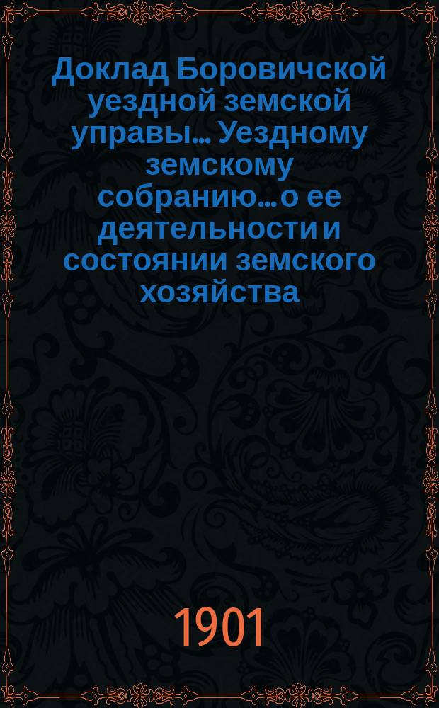 Доклад Боровичской уездной земской управы... Уездному земскому собранию... о ее деятельности и состоянии земского хозяйства. очередному... 1901 года