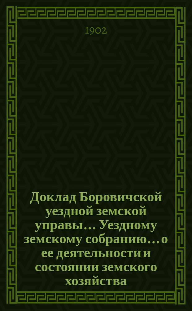 Доклад Боровичской уездной земской управы... Уездному земскому собранию... о ее деятельности и состоянии земского хозяйства. очередному... 1902 года
