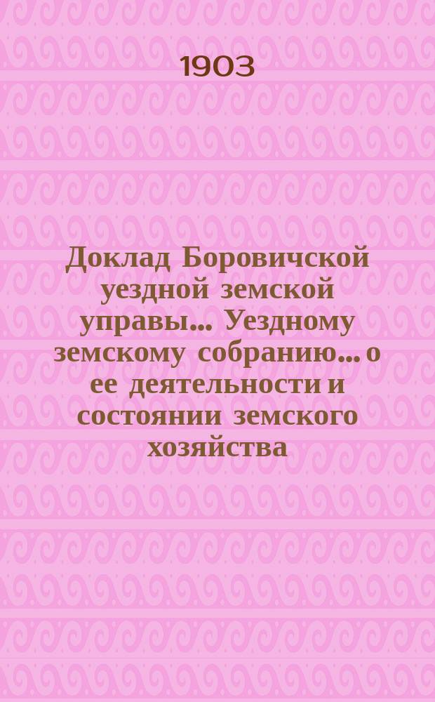 Доклад Боровичской уездной земской управы... Уездному земскому собранию... о ее деятельности и состоянии земского хозяйства. очередному... 1903 года