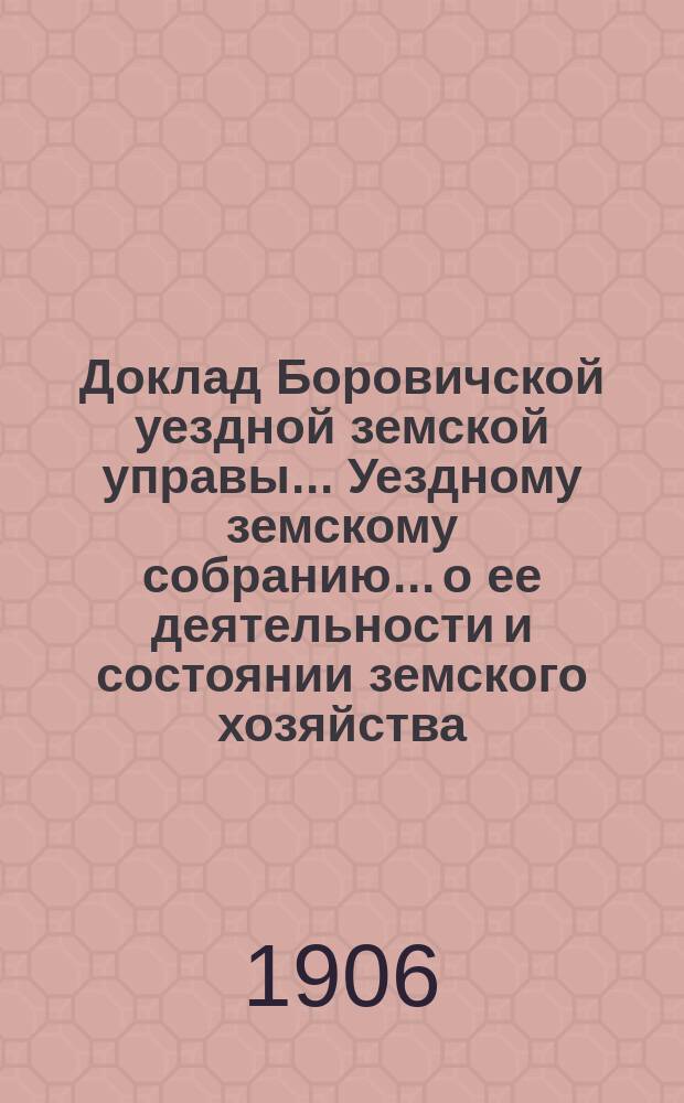 Доклад Боровичской уездной земской управы... Уездному земскому собранию... о ее деятельности и состоянии земского хозяйства. очередному... 1906 года