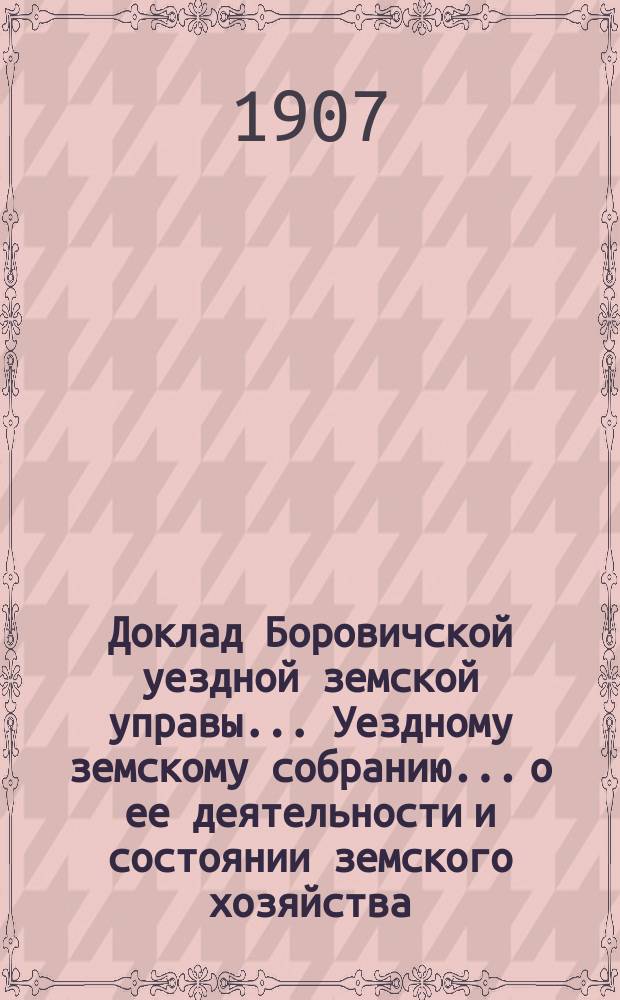 Доклад Боровичской уездной земской управы... Уездному земскому собранию... о ее деятельности и состоянии земского хозяйства. очередному... 1907 года