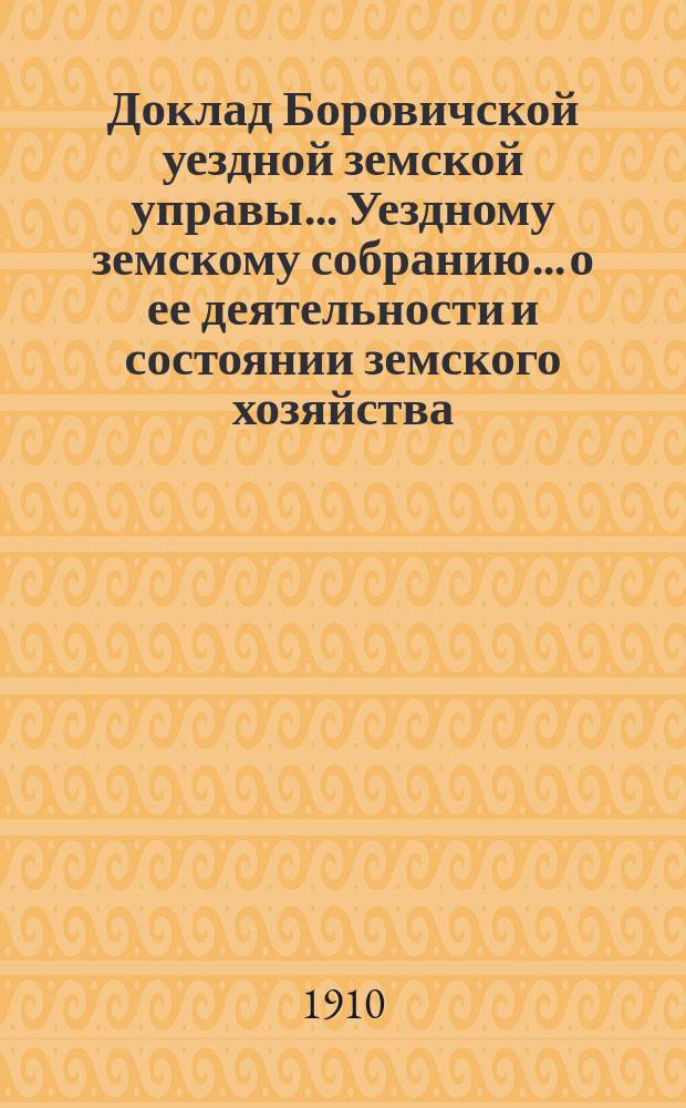 Доклад Боровичской уездной земской управы... Уездному земскому собранию... о ее деятельности и состоянии земского хозяйства. очередному... 1910 года