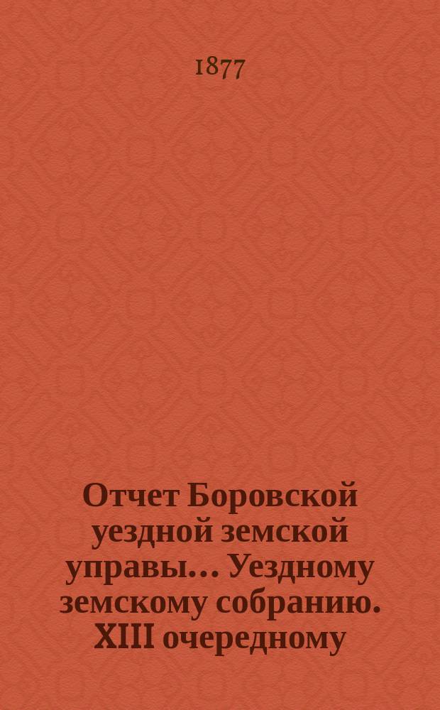 Отчет Боровской уездной земской управы... [Уездному земскому собранию]. XIII очередному... [за 1876 год]