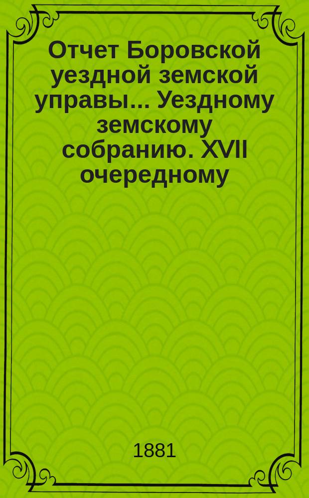 Отчет Боровской уездной земской управы... [Уездному земскому собранию]. XVII очередному... [за 1980 год]