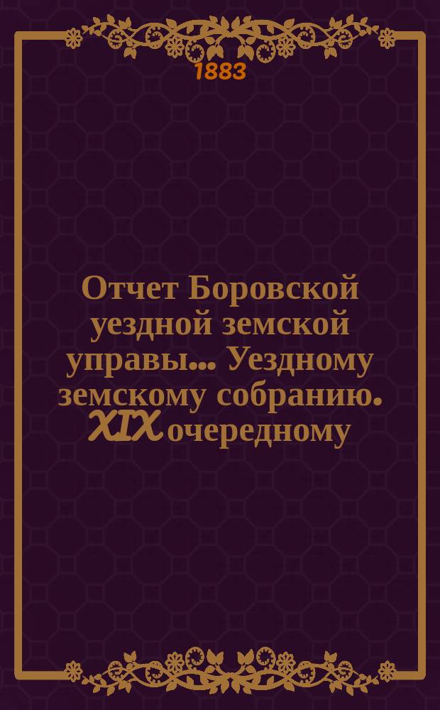 Отчет Боровской уездной земской управы... [Уездному земскому собранию]. XIX очередному... [за 1882 год]