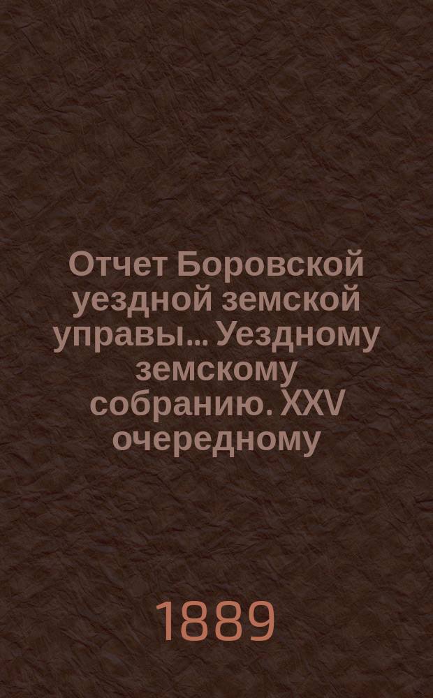 Отчет Боровской уездной земской управы... [Уездному земскому собранию]. XXV очередному... [за 1888 год]