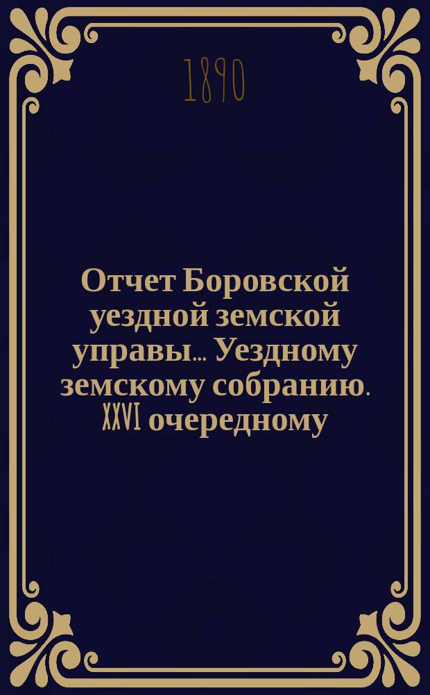 Отчет Боровской уездной земской управы... [Уездному земскому собранию]. XXVI очередному... за 1889 год