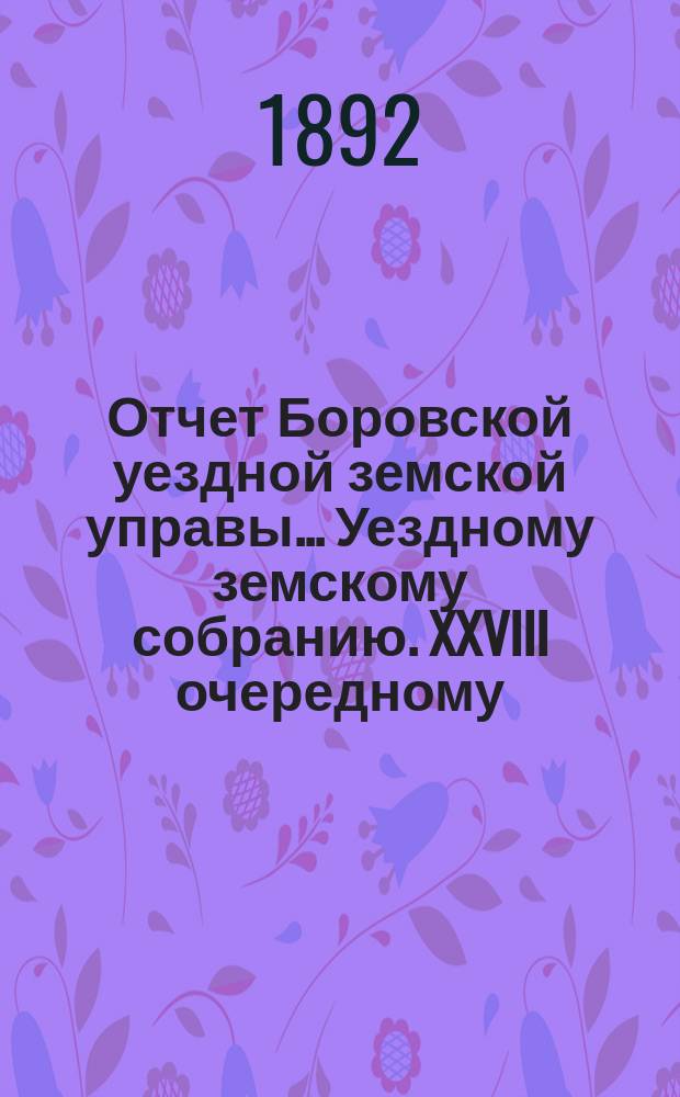 Отчет Боровской уездной земской управы... [Уездному земскому собранию]. XXVIII очередному... за 1891 год