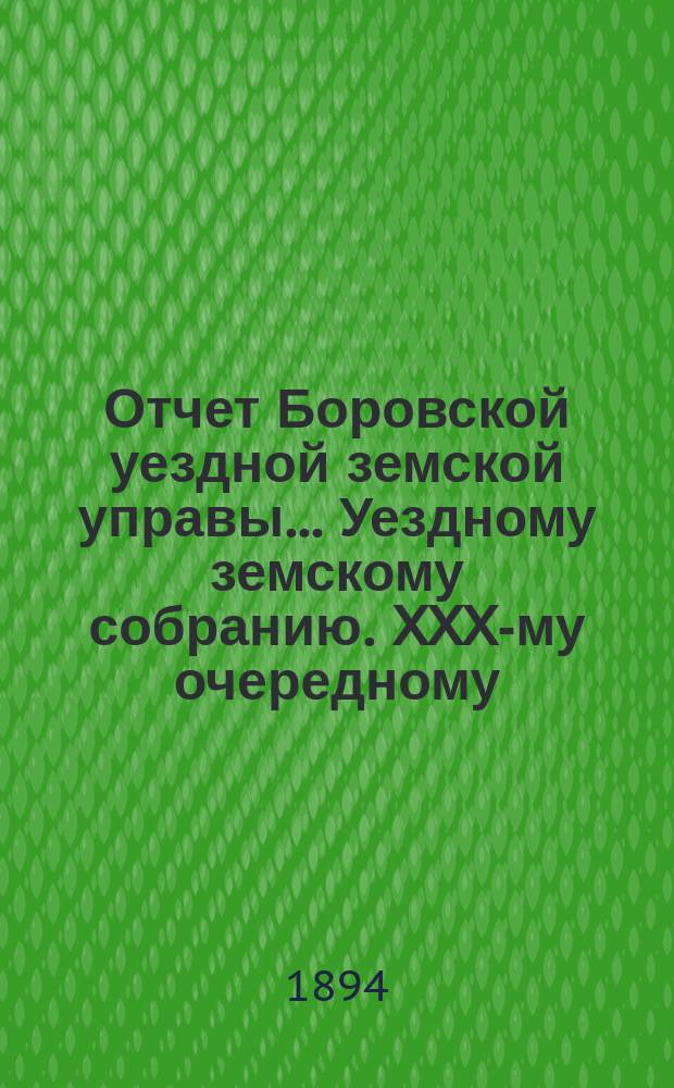 Отчет Боровской уездной земской управы... [Уездному земскому собранию]. XXX-му очередному... за 1893-й год