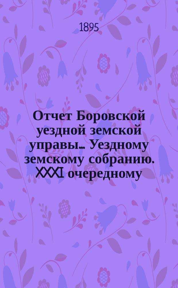 Отчет Боровской уездной земской управы... [Уездному земскому собранию]. XXXI очередному... за 1894 год