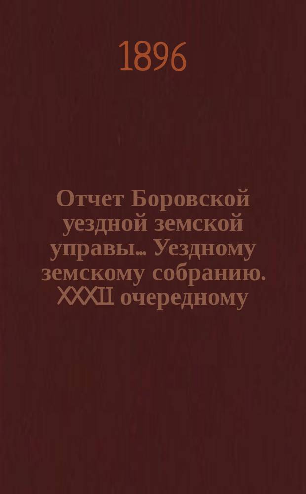 Отчет Боровской уездной земской управы... [Уездному земскому собранию]. XXXII очередному... [за 1895 год]
