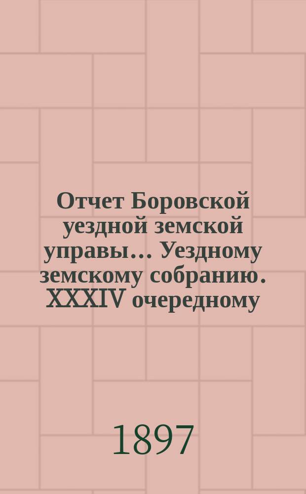 Отчет Боровской уездной земской управы... [Уездному земскому собранию]. XXXIV очередному... [за 1897 год]
