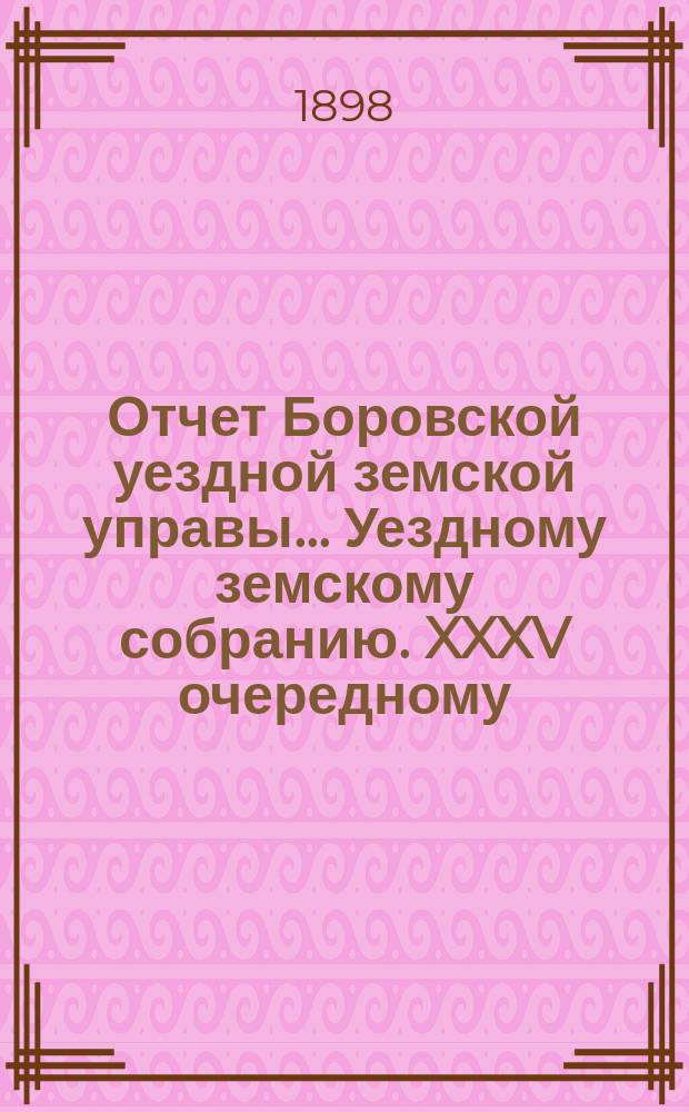Отчет Боровской уездной земской управы... [Уездному земскому собранию]. XXXV очередному... [за 1898 год]