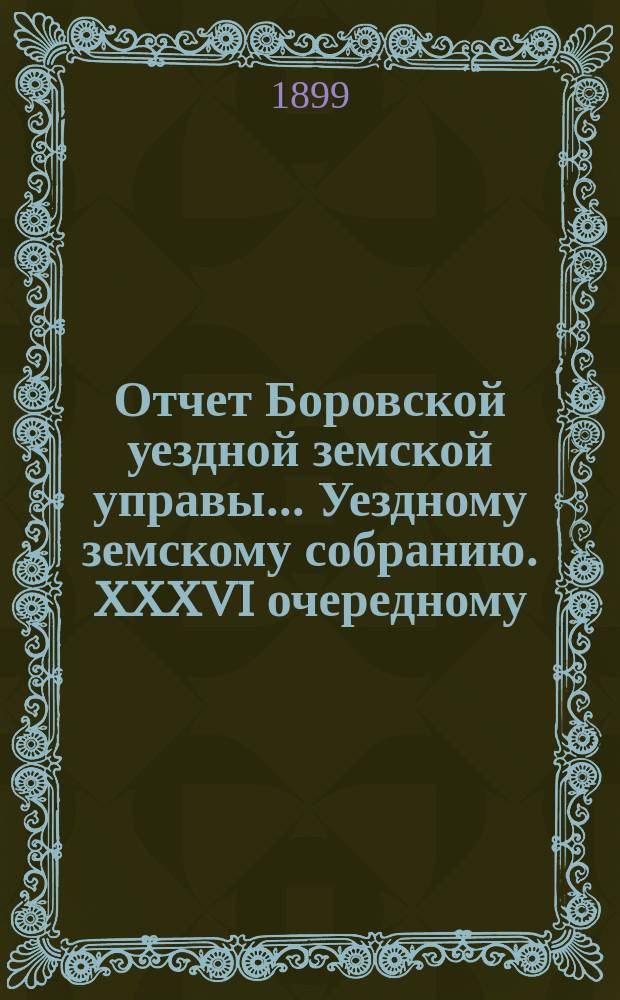 Отчет Боровской уездной земской управы... [Уездному земскому собранию]. XXXVI очередному... [за 1899 год]