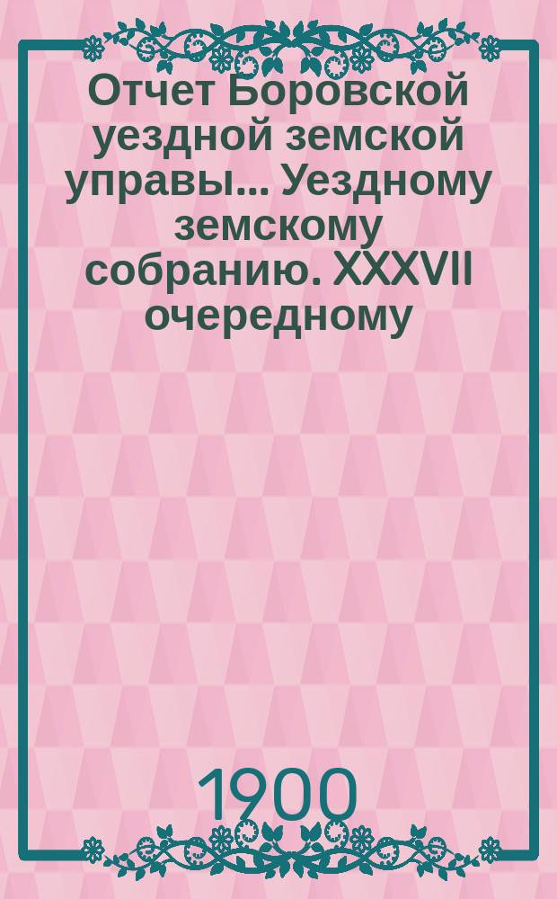 Отчет Боровской уездной земской управы... [Уездному земскому собранию]. XXXVII очередному... [за 1900 год]