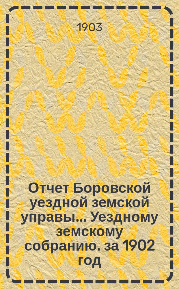 Отчет Боровской уездной земской управы... [Уездному земскому собранию]. за 1902 год