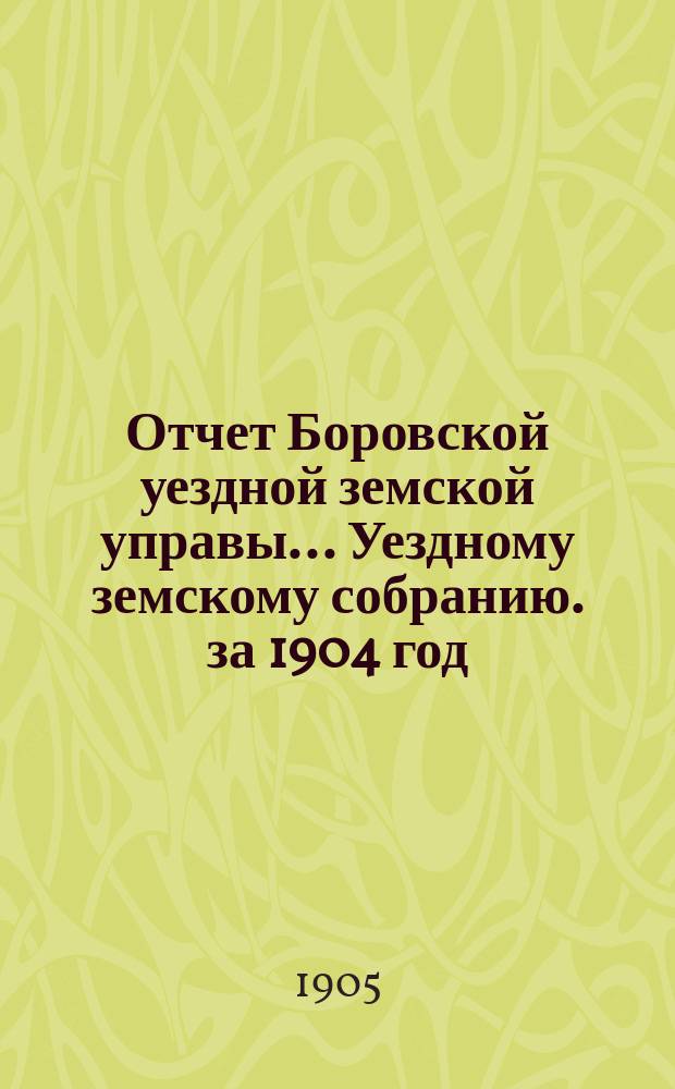 Отчет Боровской уездной земской управы... [Уездному земскому собранию]. за 1904 год