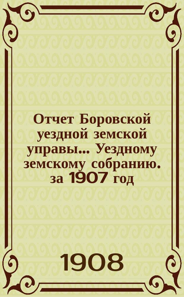 Отчет Боровской уездной земской управы... [Уездному земскому собранию]. за 1907 год