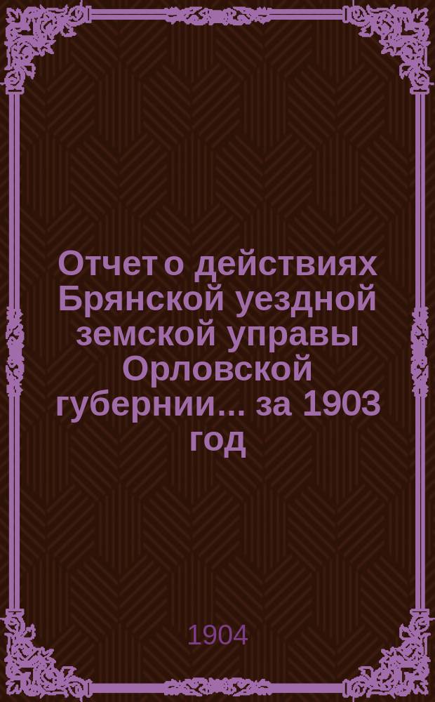Отчет о действиях Брянской уездной земской управы Орловской губернии... за 1903 год