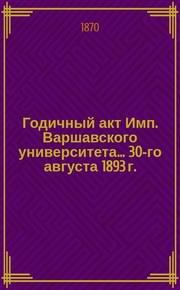 Годичный акт Имп. Варшавского университета... 30-го августа 1893 г.