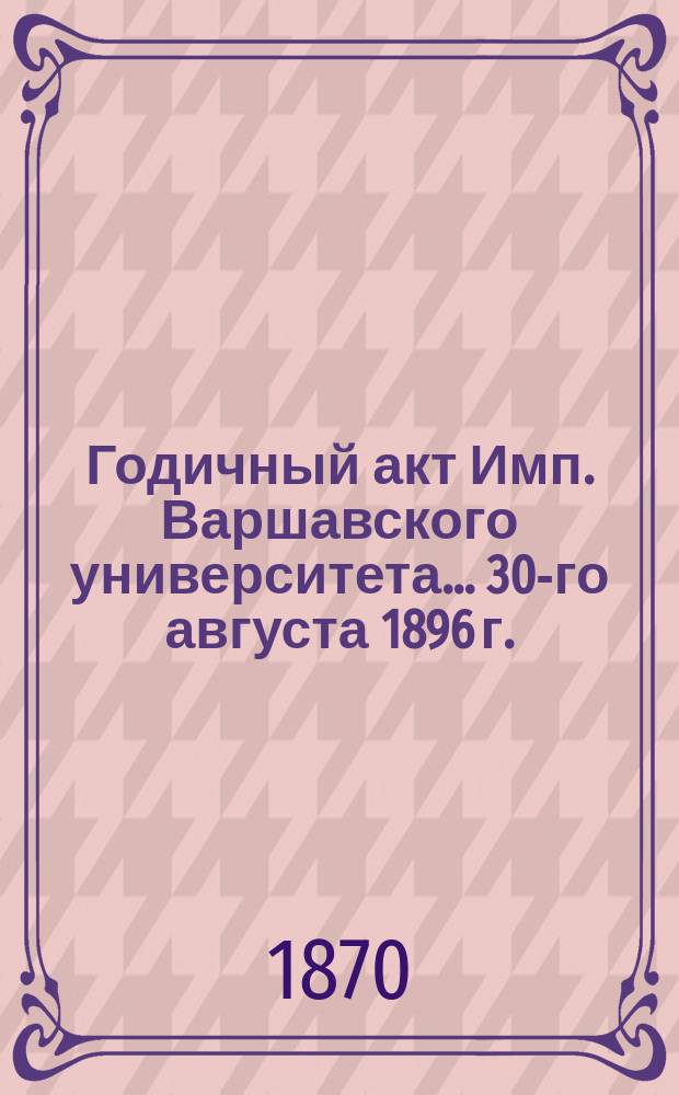 Годичный акт Имп. Варшавского университета... 30-го августа 1896 г.