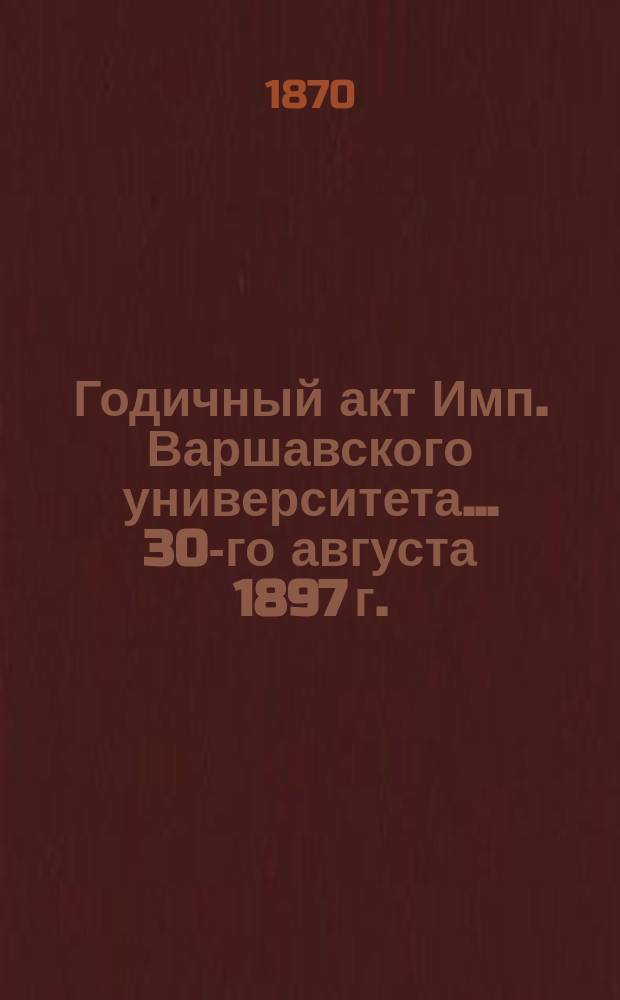 Годичный акт Имп. Варшавского университета... 30-го августа 1897 г.