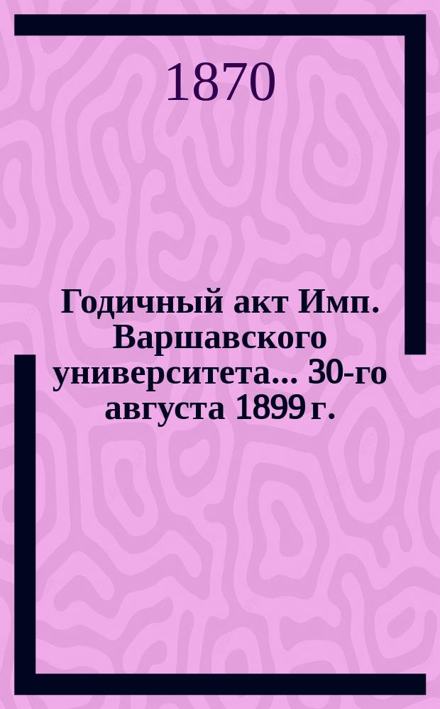Годичный акт Имп. Варшавского университета... 30-го августа 1899 г.