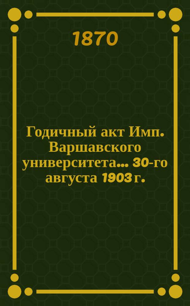 Годичный акт Имп. Варшавского университета... 30-го августа 1903 г.