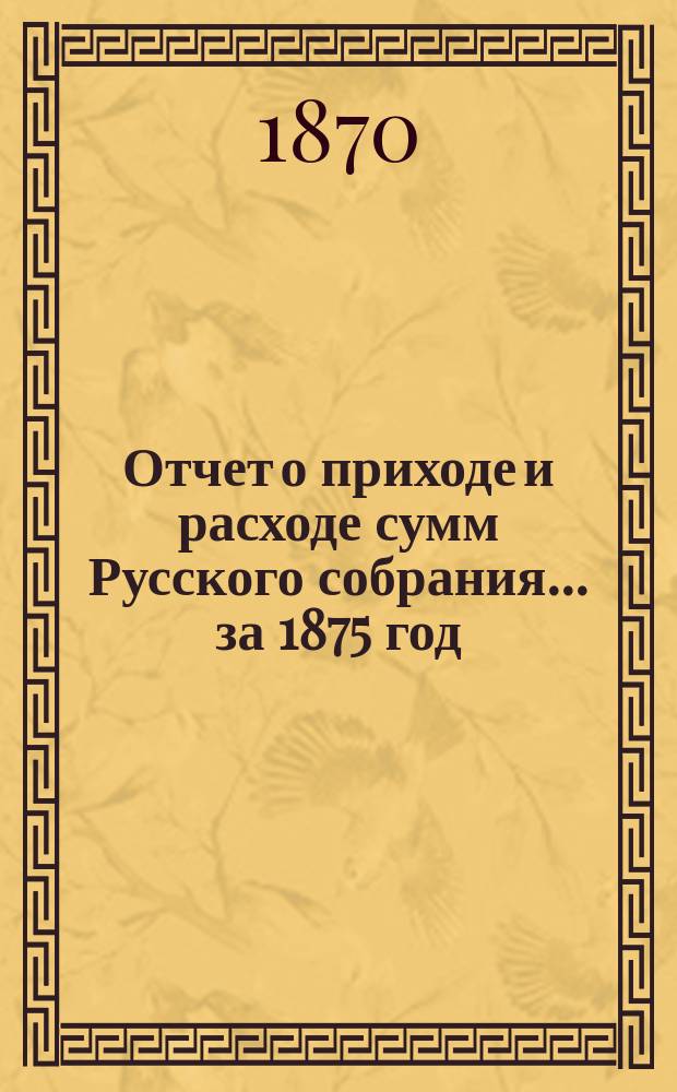 Отчет о приходе и расходе сумм Русского собрания... ... за 1875 год