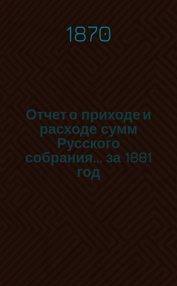 Отчет о приходе и расходе сумм Русского собрания... ... за 1881 год