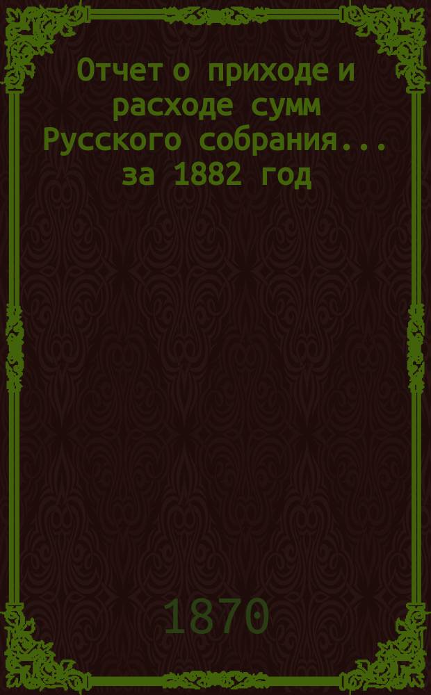 Отчет о приходе и расходе сумм Русского собрания... ... за 1882 год