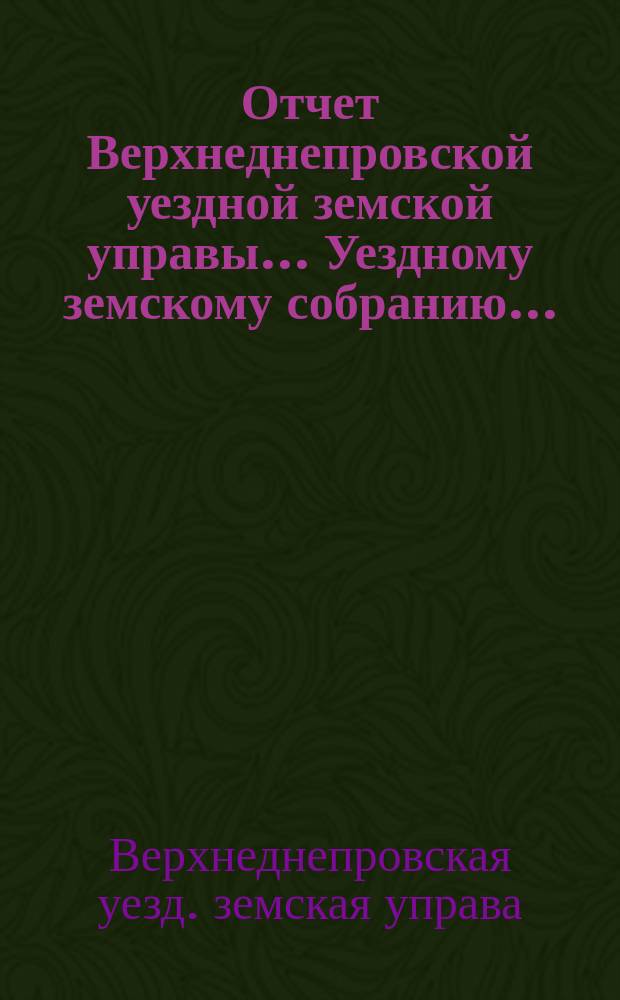 Отчет Верхнеднепровской уездной земской управы... Уездному земскому собранию...