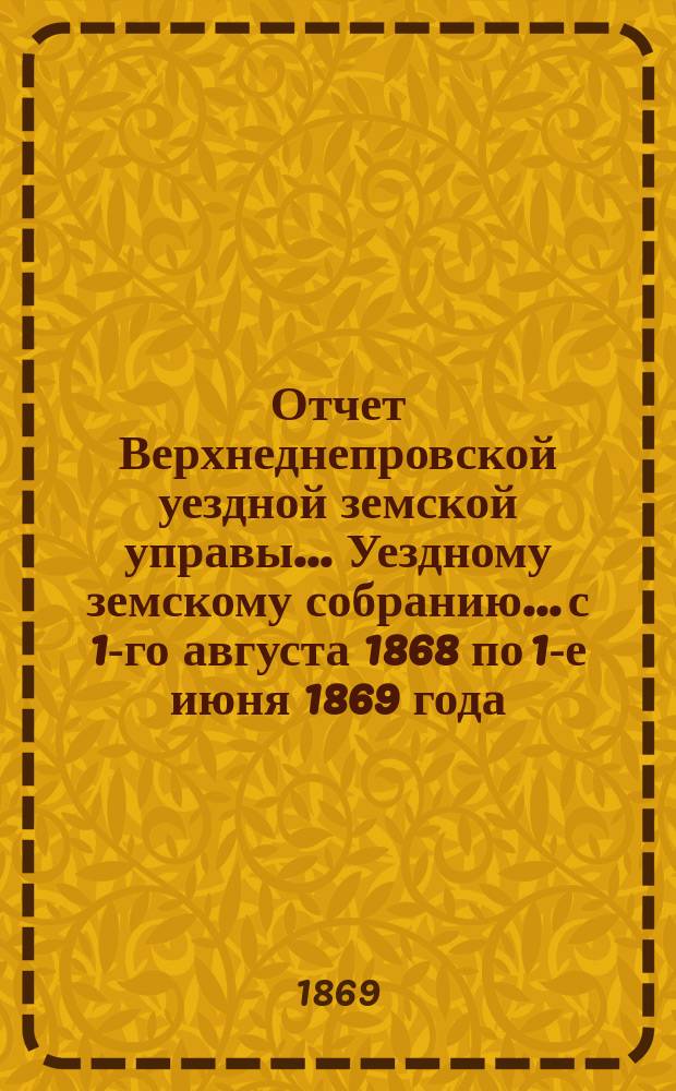 Отчет Верхнеднепровской уездной земской управы... Уездному земскому собранию... [с 1-го августа 1868 по 1-е июня 1869 года]