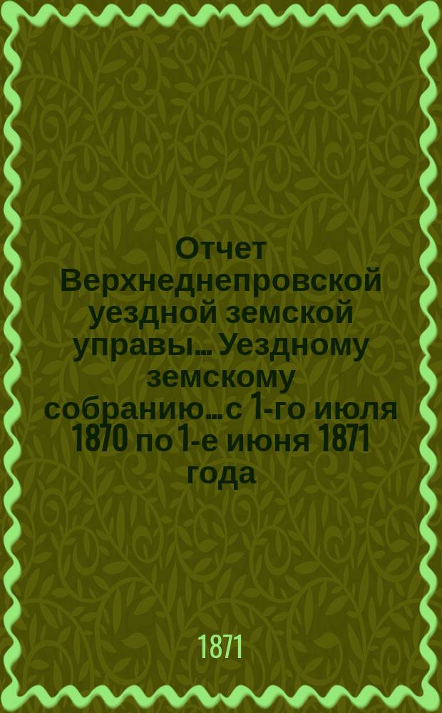Отчет Верхнеднепровской уездной земской управы... Уездному земскому собранию... с 1-го июля 1870 по 1-е июня 1871 года