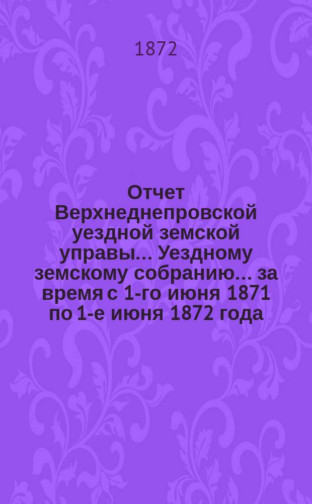 Отчет Верхнеднепровской уездной земской управы... Уездному земскому собранию... за время с 1-го июня 1871 по 1-е июня 1872 года
