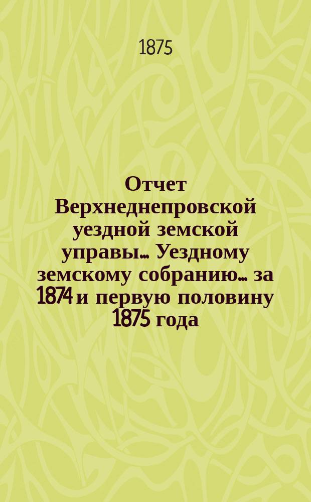 Отчет Верхнеднепровской уездной земской управы... Уездному земскому собранию... за 1874 и первую половину 1875 года
