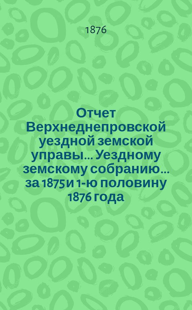 Отчет Верхнеднепровской уездной земской управы... Уездному земскому собранию... за 1875 и 1-ю половину 1876 года