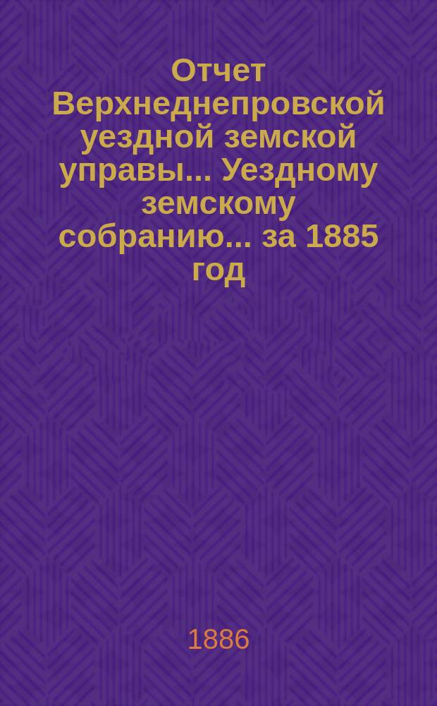 Отчет Верхнеднепровской уездной земской управы... Уездному земскому собранию... за 1885 год