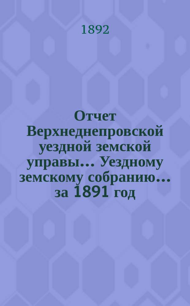 Отчет Верхнеднепровской уездной земской управы... Уездному земскому собранию... за 1891 год