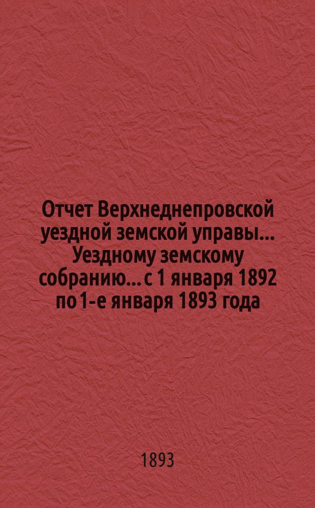 Отчет Верхнеднепровской уездной земской управы... Уездному земскому собранию... с 1 января 1892 по 1-е января 1893 года. Ч. 2 : О приходе и расходе уездного земского сбора и других сумм, состоявших в распоряжении Управы