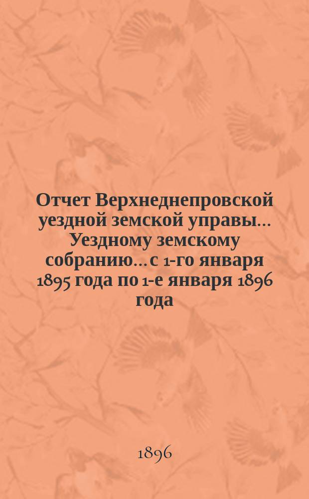 Отчет Верхнеднепровской уездной земской управы... Уездному земскому собранию... с 1-го января 1895 года по 1-е января 1896 года. Ч. 2 : О приходе и расходе уездного земского сбора и других сумм, состоявших в распоряжении Управы
