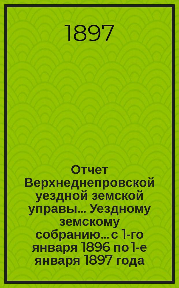 Отчет Верхнеднепровской уездной земской управы... Уездному земскому собранию... с 1-го января 1896 по 1-е января 1897 года. [Ч. 2] : О приходе, расходе и остатке уездного земского сбора и других сумм, состоявших в распоряжении Управы