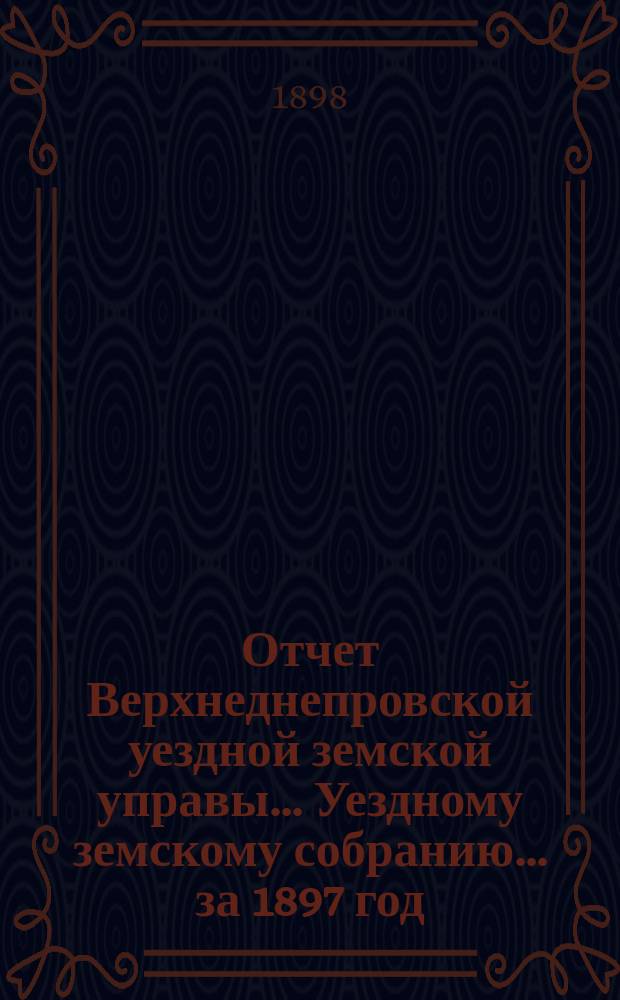 Отчет Верхнеднепровской уездной земской управы... Уездному земскому собранию... за 1897 год. Ч. 1 : По распорядительной части, со включением краткого отчета положения сельского хозяйства